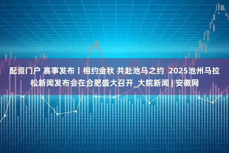 配资门户 赛事发布丨相约金秋 共赴池马之约  2025池州马拉松新闻发布会在合肥盛大召开_大皖新闻 | 安徽网