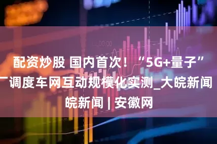 配资炒股 国内首次！“5G+量子”虚拟电厂调度车网互动规模化实测_大皖新闻 | 安徽网