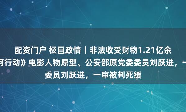 配资门户 极目政情丨非法收受财物1.21亿余元，《湄公河行动》电影人物原型、公安部原党委委员刘跃进，一审被判死缓