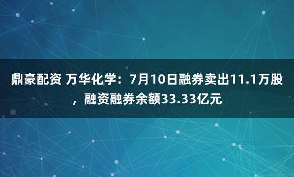 鼎豪配资 万华化学：7月10日融券卖出11.1万股，融资融券余额33.33亿元
