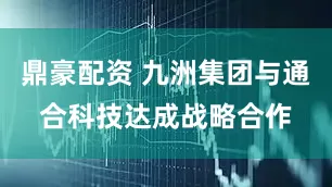 鼎豪配资 九洲集团与通合科技达成战略合作