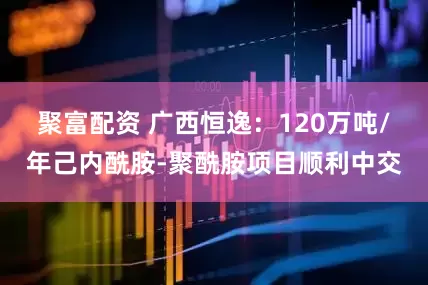 聚富配资 广西恒逸：120万吨/年己内酰胺-聚酰胺项目顺利中交