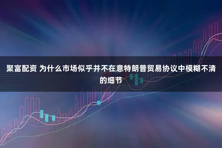 聚富配资 为什么市场似乎并不在意特朗普贸易协议中模糊不清的细节