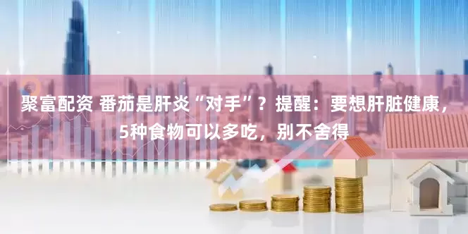 聚富配资 番茄是肝炎“对手”？提醒：要想肝脏健康，5种食物可以多吃，别不舍得