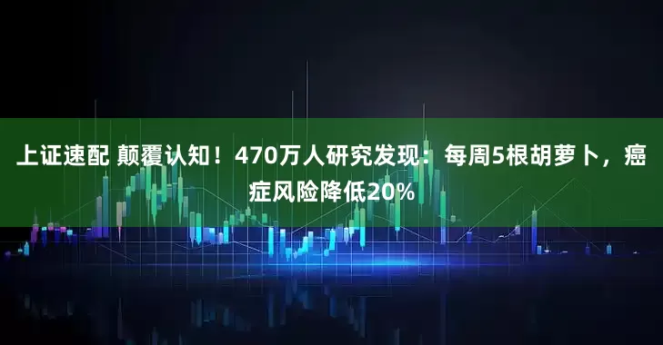 上证速配 颠覆认知！470万人研究发现：每周5根胡萝卜，癌症风险降低20%