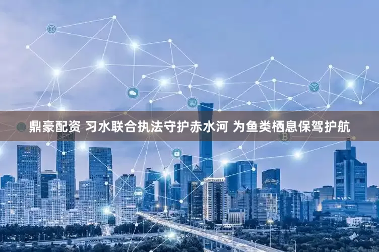 鼎豪配资 习水联合执法守护赤水河 为鱼类栖息保驾护航