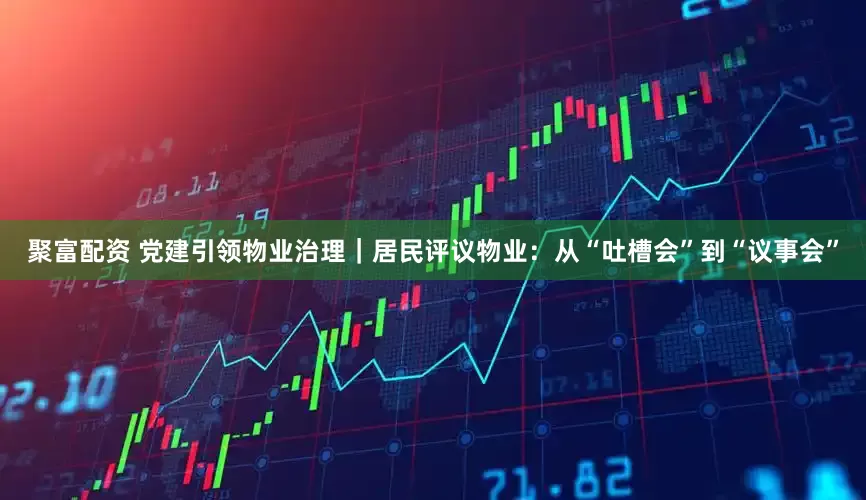 聚富配资 党建引领物业治理｜居民评议物业：从“吐槽会”到“议事会”