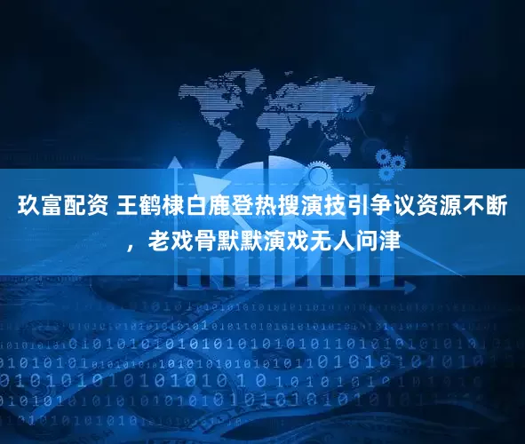 玖富配资 王鹤棣白鹿登热搜演技引争议资源不断，老戏骨默默演戏无人问津