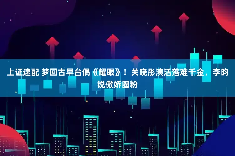 上证速配 梦回古早台偶《耀眼》！关晓彤演活落难千金，李昀锐傲娇圈粉
