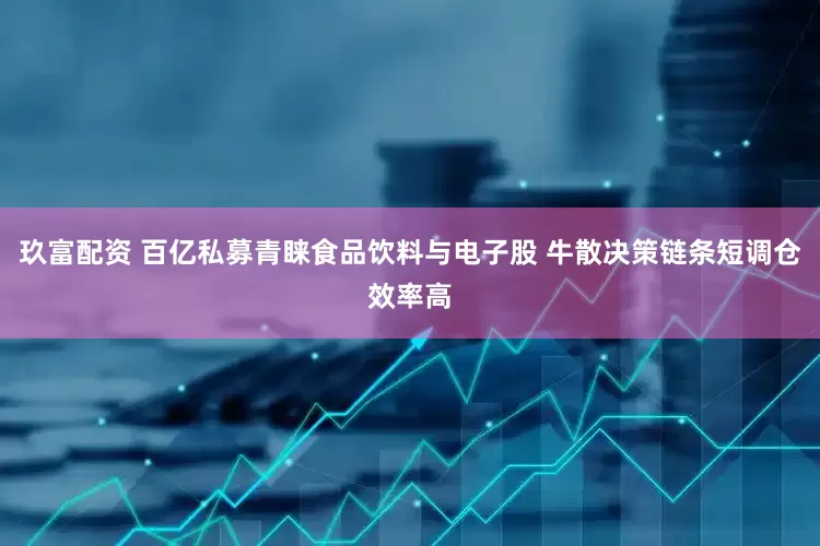玖富配资 百亿私募青睐食品饮料与电子股 牛散决策链条短调仓效率高