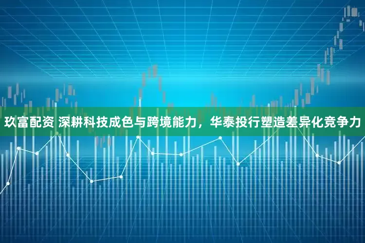 玖富配资 深耕科技成色与跨境能力，华泰投行塑造差异化竞争力