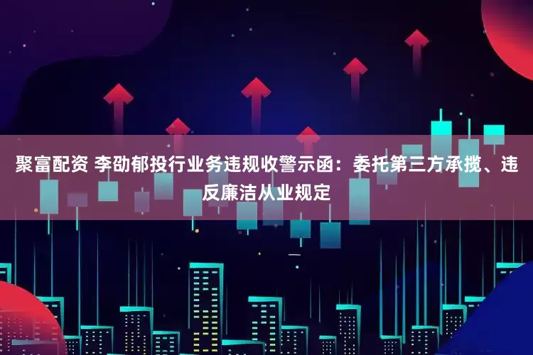 聚富配资 李劭郁投行业务违规收警示函：委托第三方承揽、违反廉洁从业规定