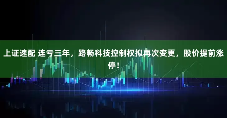 上证速配 连亏三年，路畅科技控制权拟再次变更，股价提前涨停！
